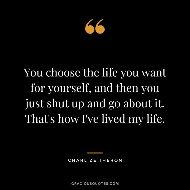 You choose the life you want for yourself, and then you just shut up and go about it. That's how I've lived my life.