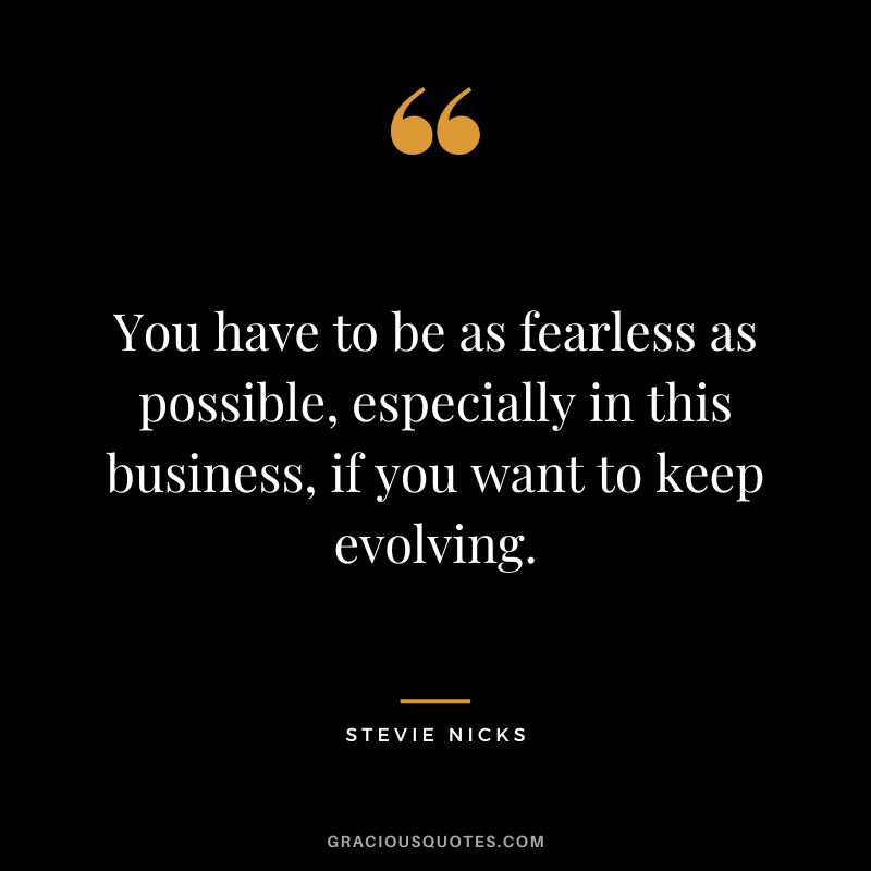 You have to be as fearless as possible, especially in this business, if you want to keep evolving.