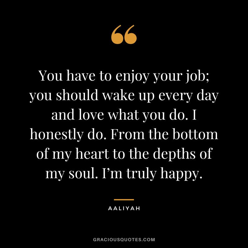 You have to enjoy your job; you should wake up every day and love what you do. I honestly do. From the bottom of my heart to the depths of my soul. I’m truly happy.