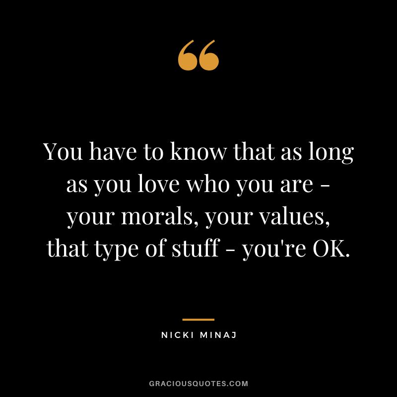 You have to know that as long as you love who you are - your morals, your values, that type of stuff - you're OK.