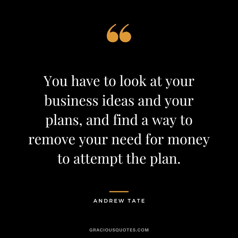 You have to look at your business ideas and your plans, and find a way to remove your need for money to attempt the plan.