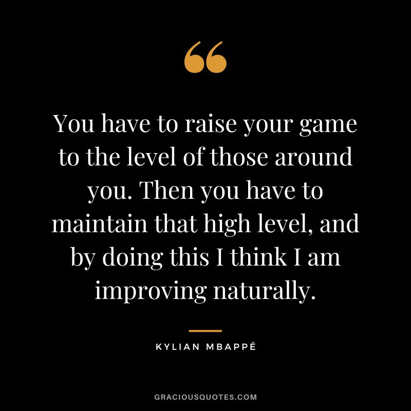 You have to raise your game to the level of those around you. Then you have to maintain that high level, and by doing this I think I am improving naturally.