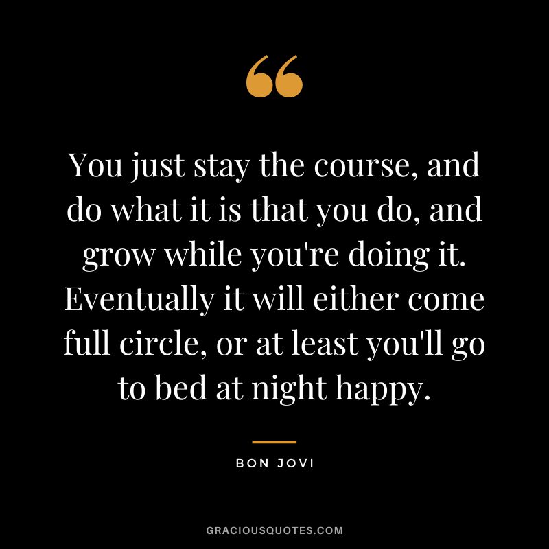 You just stay the course, and do what it is that you do, and grow while you're doing it. Eventually it will either come full circle, or at least you'll go to bed at night happy.