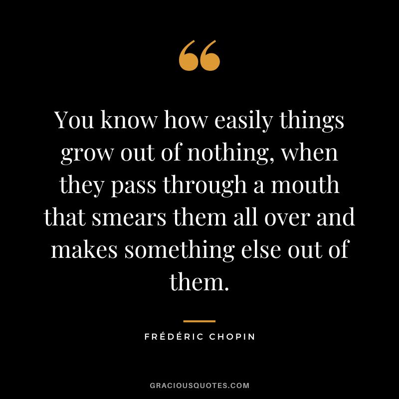 You know how easily things grow out of nothing, when they pass through a mouth that smears them all over and makes something else out of them.