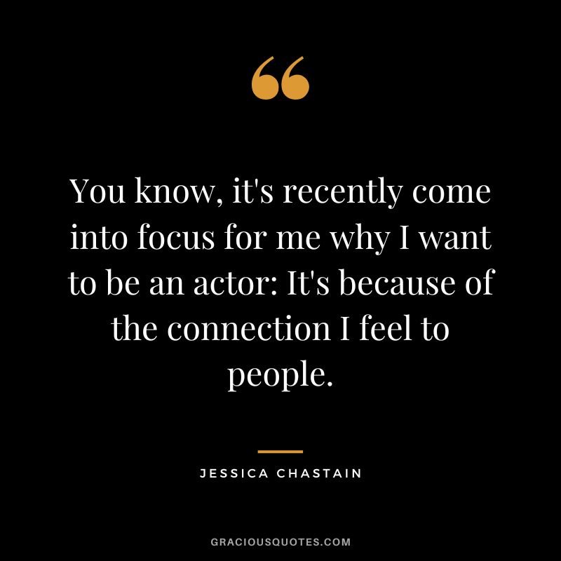 You know, it's recently come into focus for me why I want to be an actor It's because of the connection I feel to people.