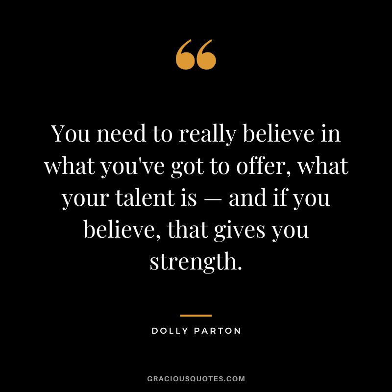 You need to really believe in what you've got to offer, what your talent is — and if you believe, that gives you strength.