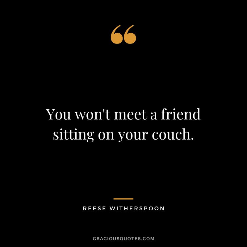 You won't meet a friend sitting on your couch.