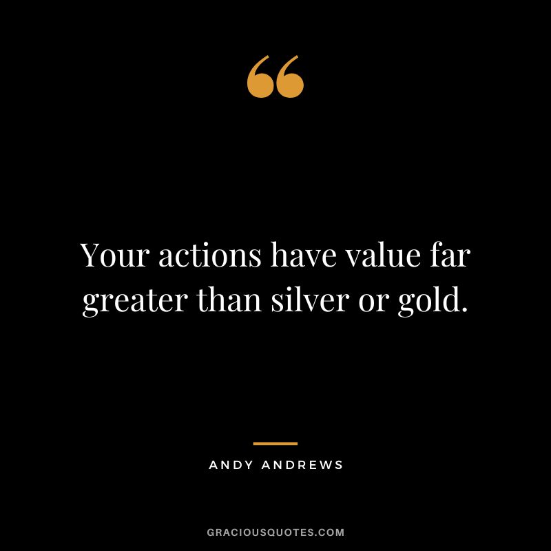 Your actions have value far greater than silver or gold.