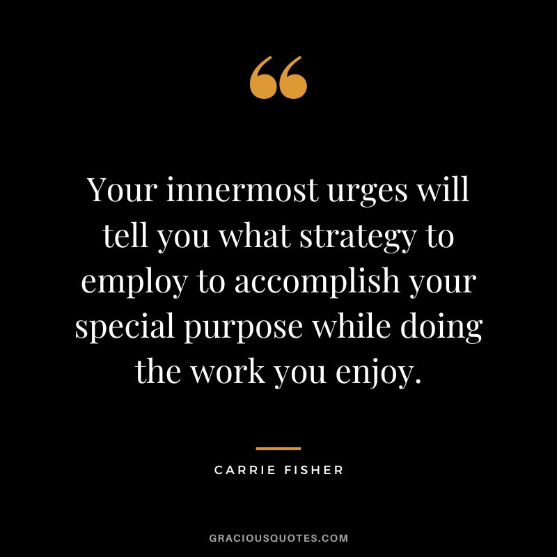 Your innermost urges will tell you what strategy to employ to accomplish your special purpose while doing the work you enjoy.