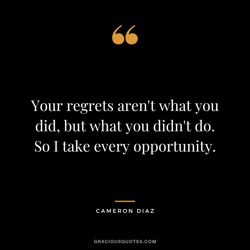 Your regrets aren't what you did, but what you didn't do. So I take every opportunity.