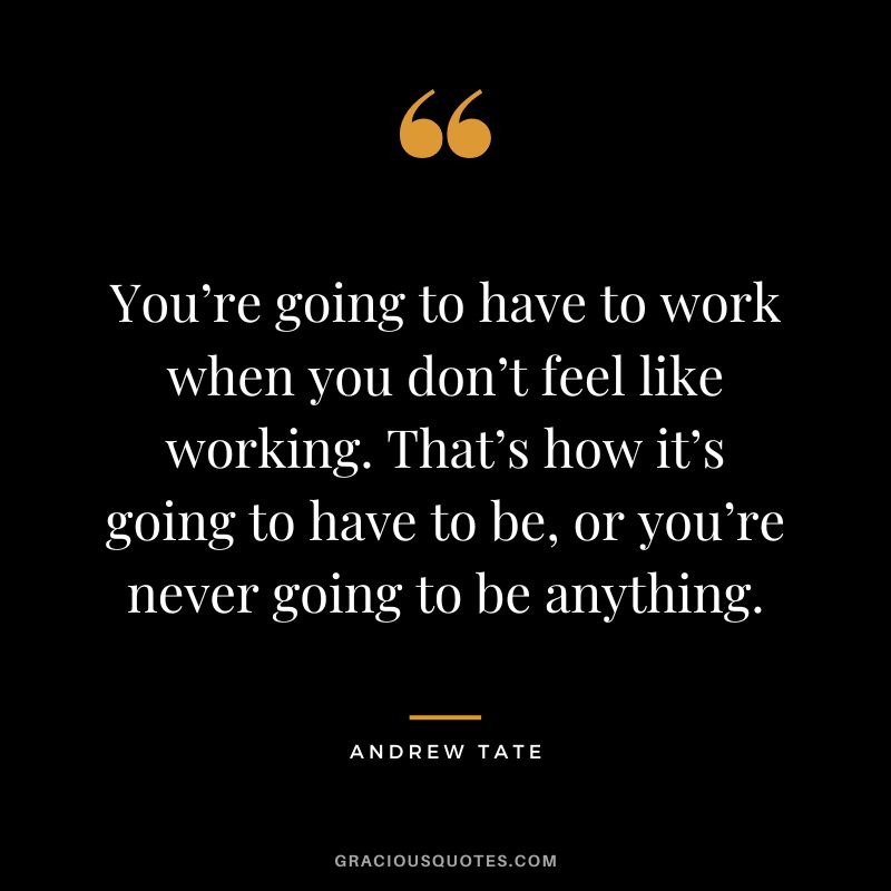You’re going to have to work when you don’t feel like working. That’s how it’s going to have to be, or you’re never going to be anything.