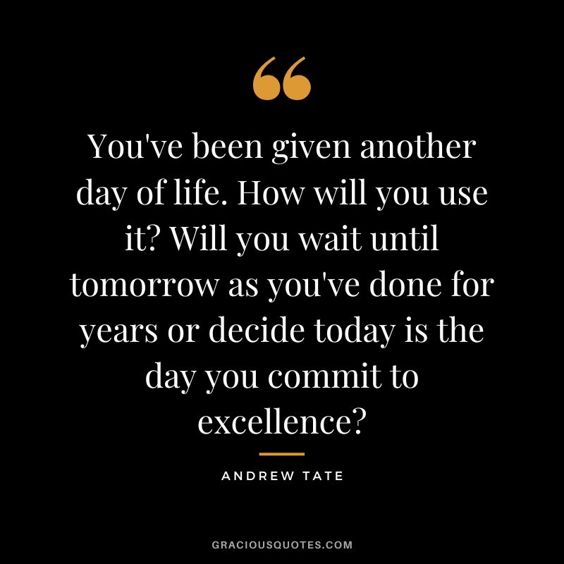 You've been given another day of life. How will you use it Will you wait until tomorrow as you've done for years or decide today is the day you commit to excellence