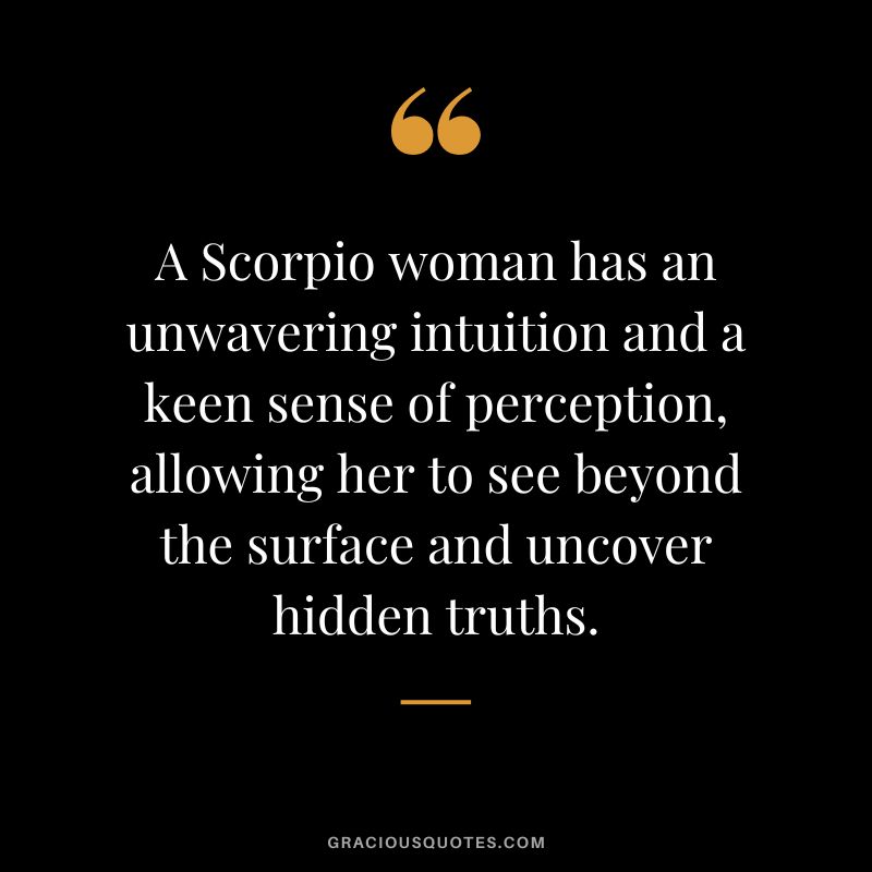 A Scorpio woman has an unwavering intuition and a keen sense of perception, allowing her to see beyond the surface and uncover hidden truths.