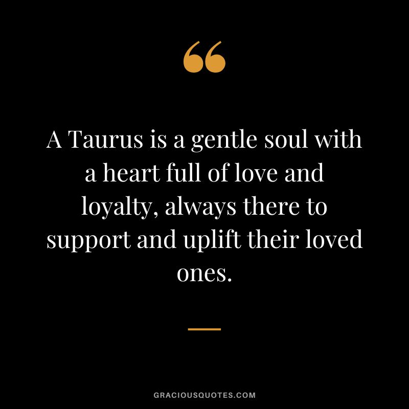 A Taurus is a gentle soul with a heart full of love and loyalty, always there to support and uplift their loved ones.