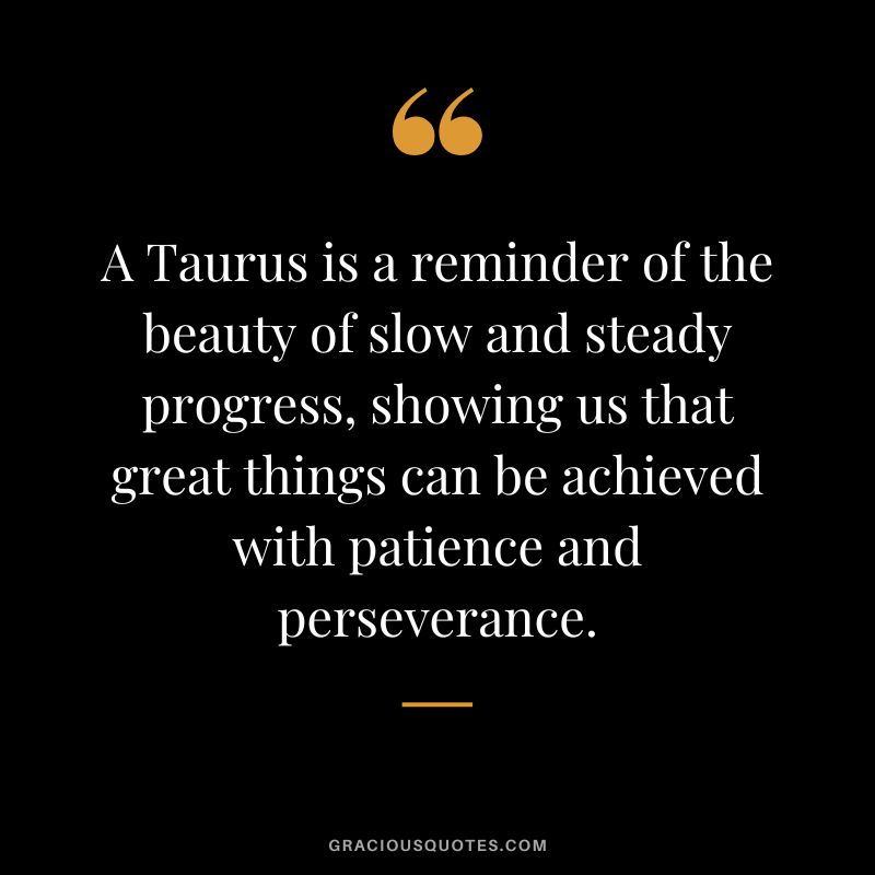 A Taurus is a reminder of the beauty of slow and steady progress, showing us that great things can be achieved with patience and perseverance.