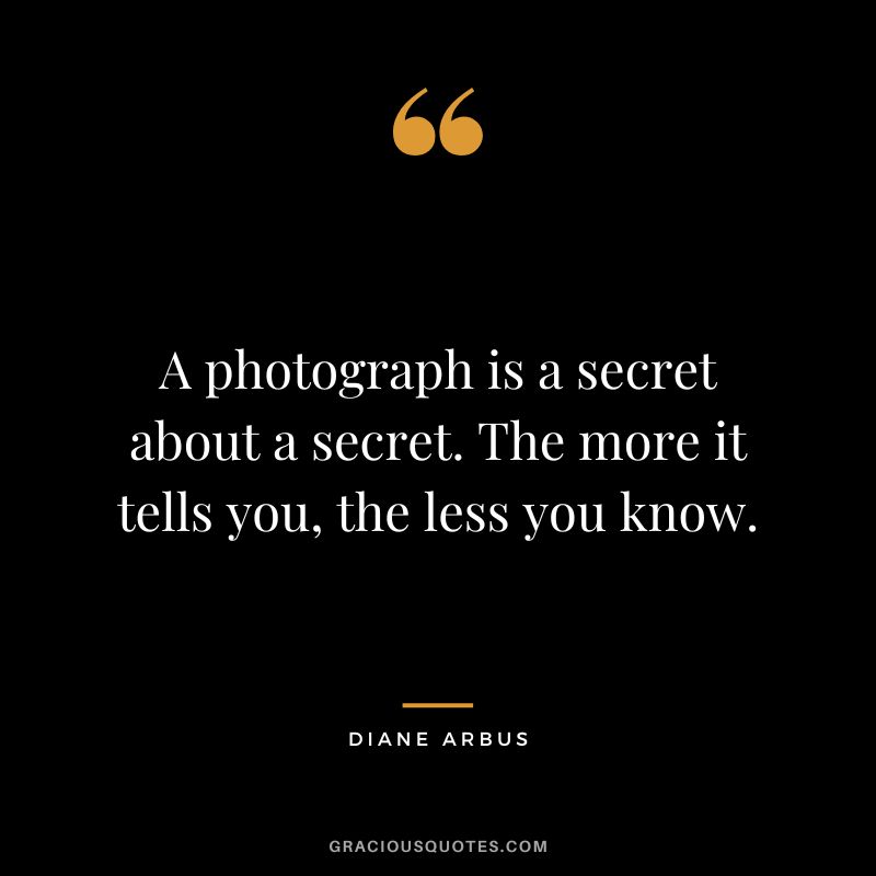 A photograph is a secret about a secret. The more it tells you, the less you know. - Diane Arbus