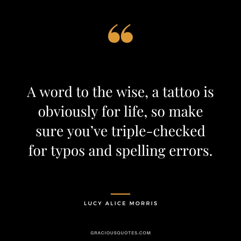 A word to the wise, a tattoo is obviously for life, so make sure you’ve triple-checked for typos and spelling errors. – Lucy Alice Morris
