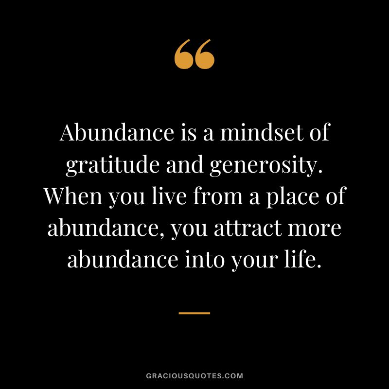 Abundance is a mindset of gratitude and generosity. When you live from a place of abundance, you attract more abundance into your life.