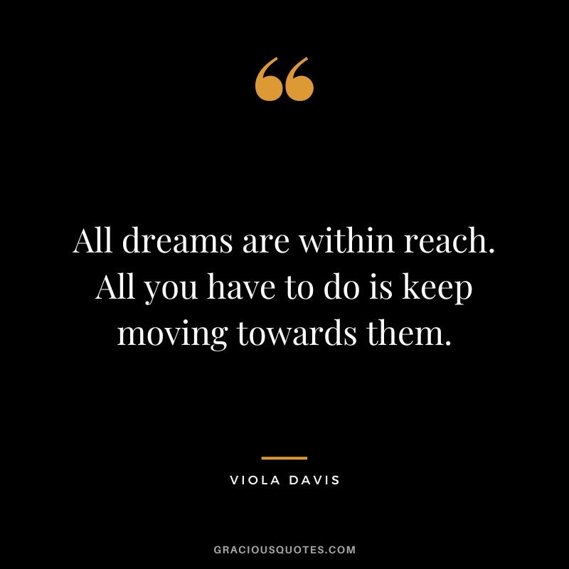 All dreams are within reach. All you have to do is keep moving towards them.