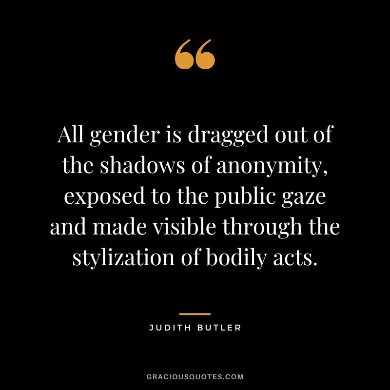 All gender is dragged out of the shadows of anonymity, exposed to the public gaze and made visible through the stylization of bodily acts.