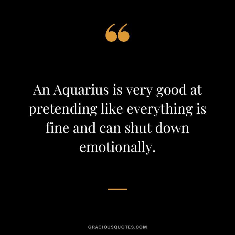 An Aquarius is very good at pretending like everything is fine and can shut down emotionally.