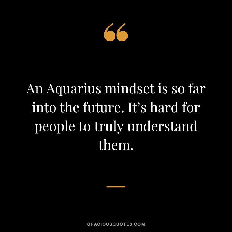 An Aquarius mindset is so far into the future. It’s hard for people to truly understand them.