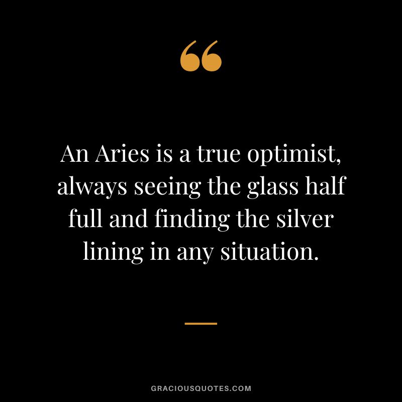 An Aries is a true optimist, always seeing the glass half full and finding the silver lining in any situation.