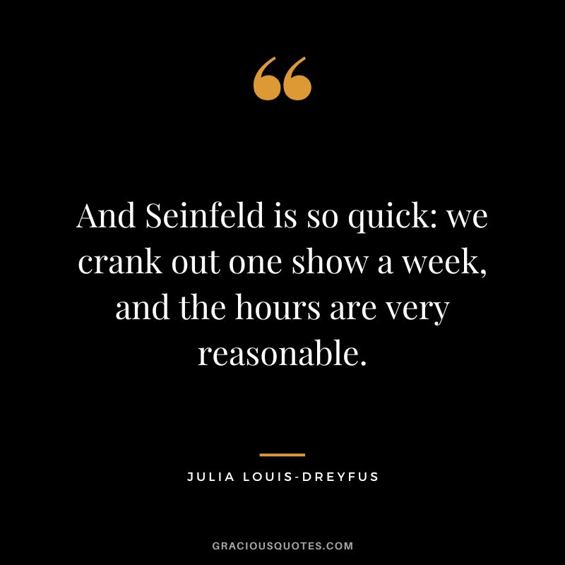And Seinfeld is so quick we crank out one show a week, and the hours are very reasonable.
