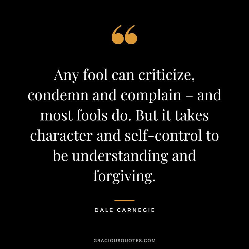 Any fool can criticize, condemn and complain – and most fools do. But it takes character and self-control to be understanding and forgiving. - Dale Carnegie