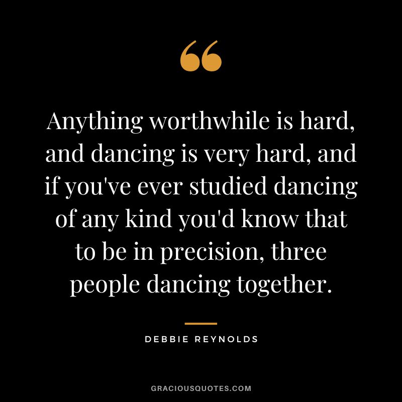Anything worthwhile is hard, and dancing is very hard, and if you've ever studied dancing of any kind you'd know that to be in precision, three people dancing together.