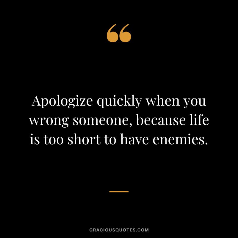 Apologize quickly when you wrong someone, because life is too short to have enemies.