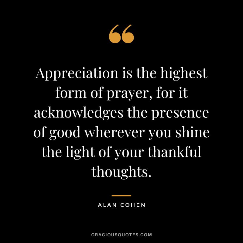 Appreciation is the highest form of prayer, for it acknowledges the presence of good wherever you shine the light of your thankful thoughts. - Alan Cohen