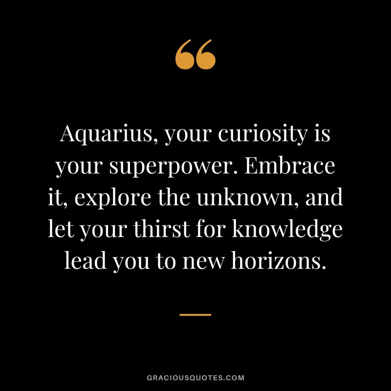 Aquarius, your curiosity is your superpower. Embrace it, explore the unknown, and let your thirst for knowledge lead you to new horizons.