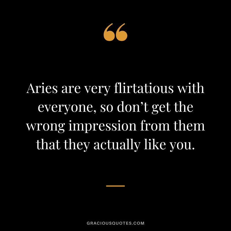 Aries are very flirtatious with everyone, so don’t get the wrong impression from them that they actually like you.