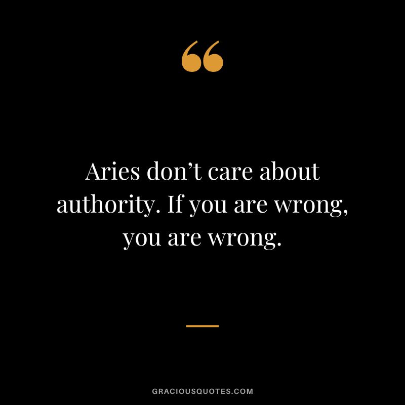 Aries don’t care about authority. If you are wrong, you are wrong.