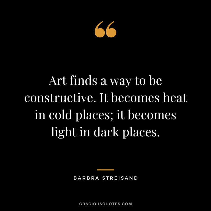 Art finds a way to be constructive. It becomes heat in cold places; it becomes light in dark places.