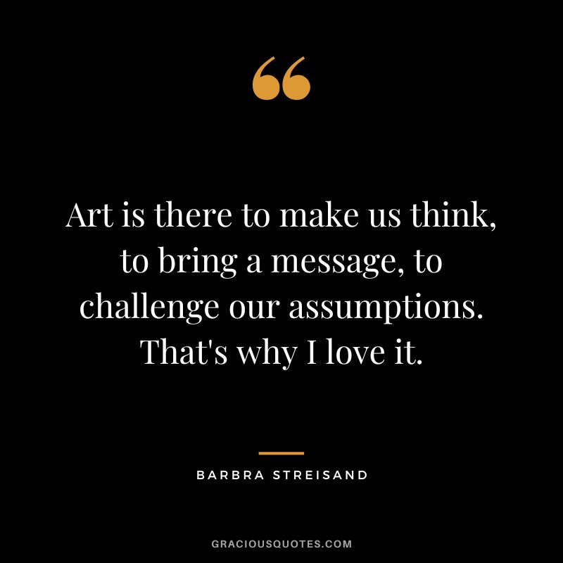 Art is there to make us think, to bring a message, to challenge our assumptions. That's why I love it.