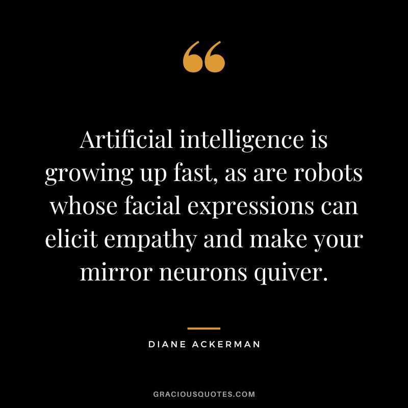 Artificial intelligence is growing up fast, as are robots whose facial expressions can elicit empathy and make your mirror neurons quiver. - Diane Ackerman