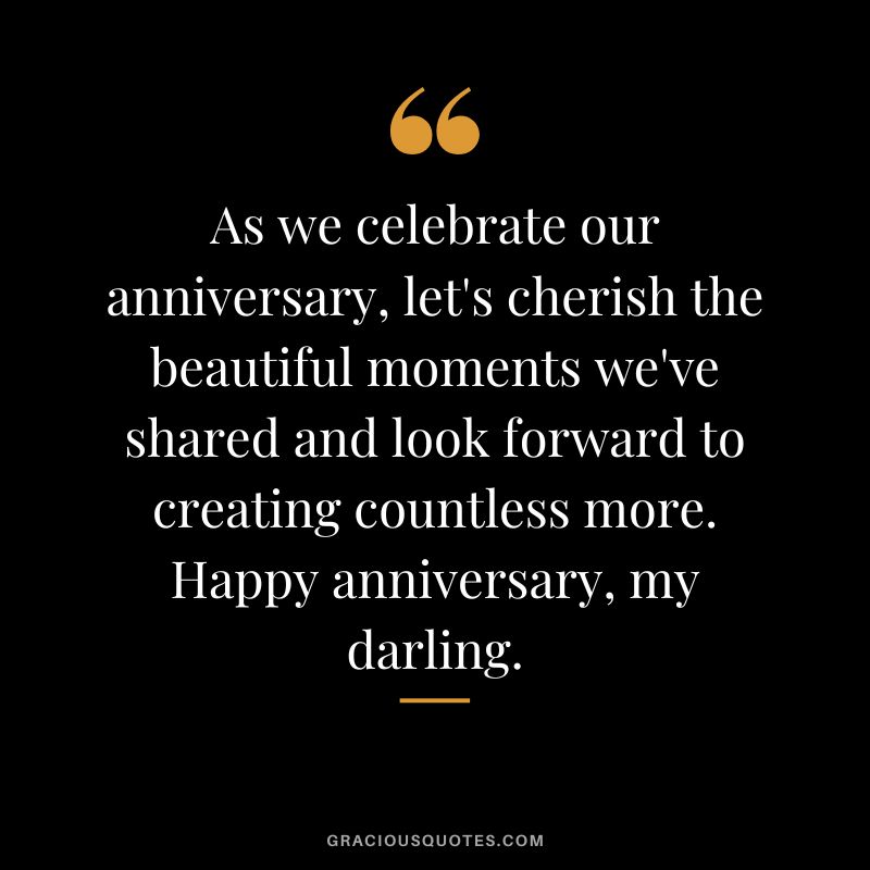 As we celebrate our anniversary, let's cherish the beautiful moments we've shared and look forward to creating countless more. Happy anniversary, my darling.