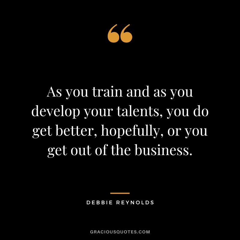 As you train and as you develop your talents, you do get better, hopefully, or you get out of the business.