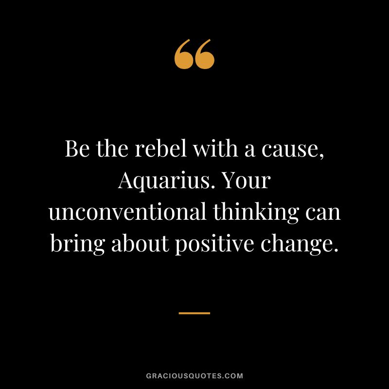 Be the rebel with a cause, Aquarius. Your unconventional thinking can bring about positive change.