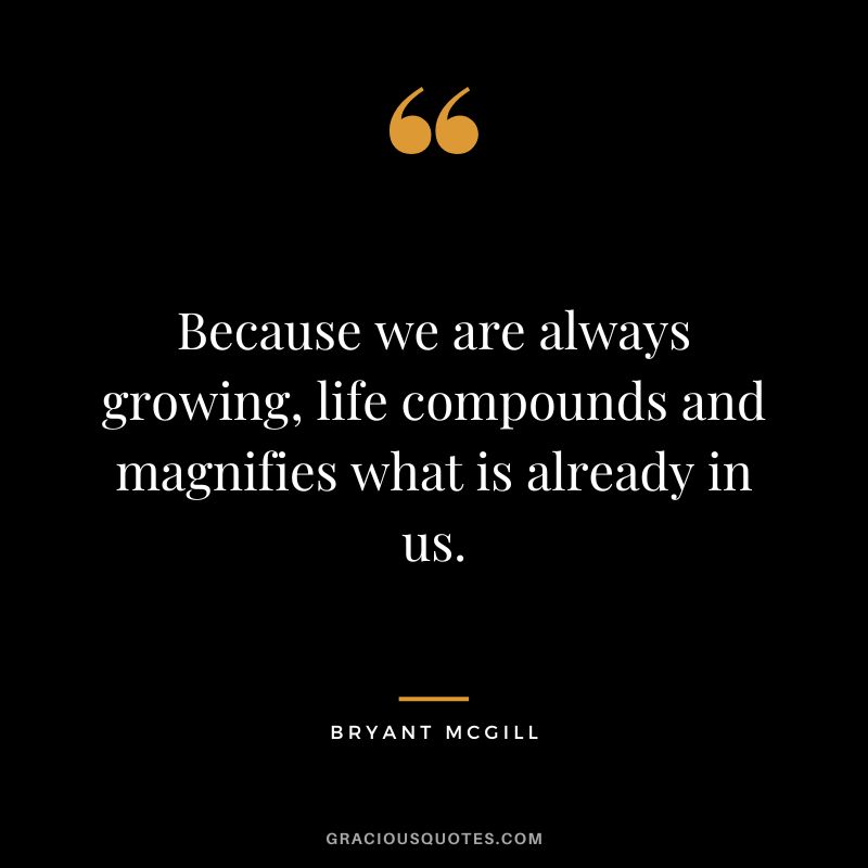 Because we are always growing, life compounds and magnifies what is already in us. ― Bryant McGill