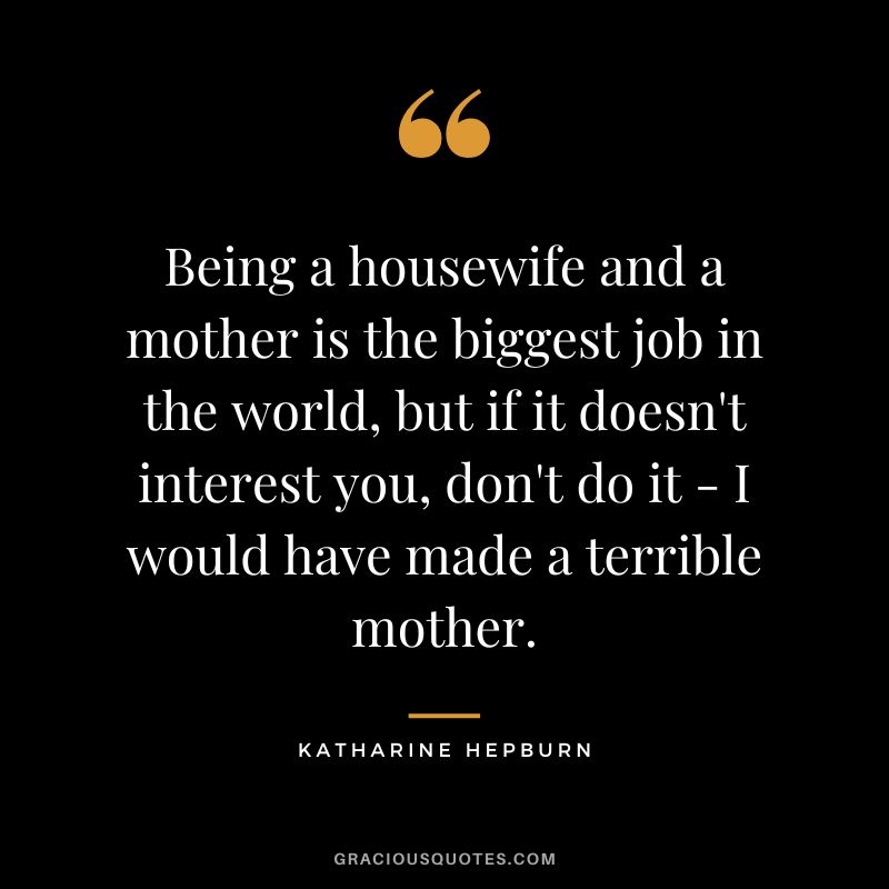 Being a housewife and a mother is the biggest job in the world, but if it doesn't interest you, don't do it - I would have made a terrible mother.