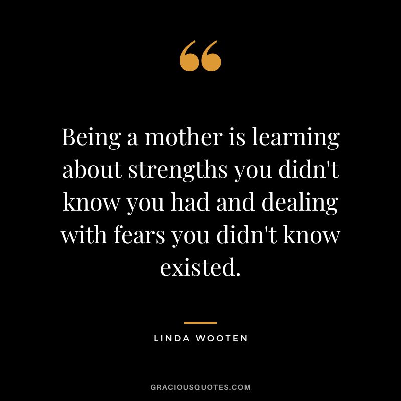 Being a mother is learning about strengths you didn't know you had and dealing with fears you didn't know existed. - Linda Wooten