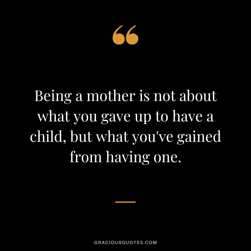 Being a mother is not about what you gave up to have a child, but what you've gained from having one.