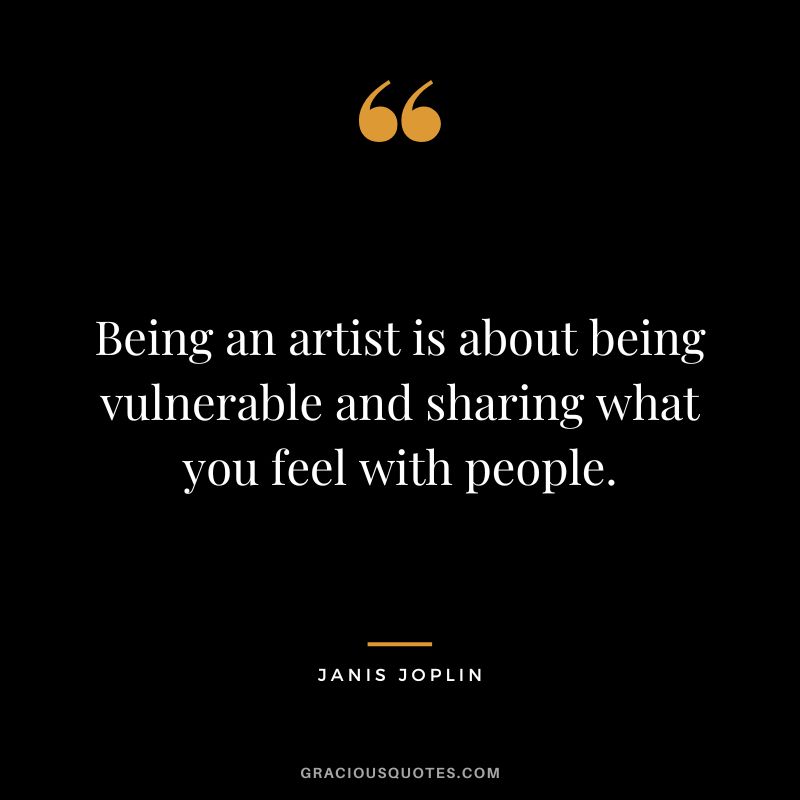 Being an artist is about being vulnerable and sharing what you feel with people.