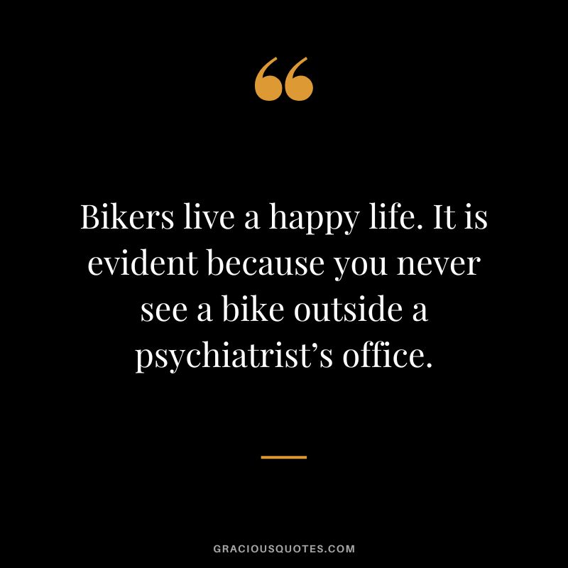 Bikers live a happy life. It is evident because you never see a bike outside a psychiatrist’s office.