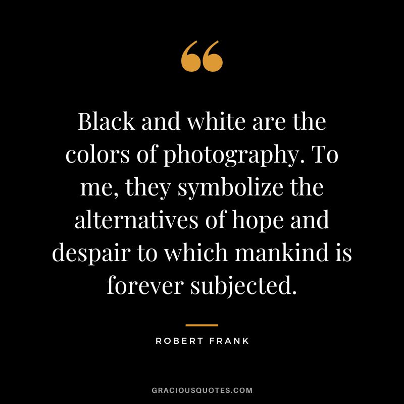Black and white are the colors of photography. To me, they symbolize the alternatives of hope and despair to which mankind is forever subjected. – Robert Frank