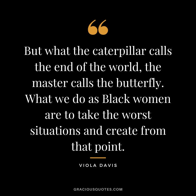 But what the caterpillar calls the end of the world, the master calls the butterfly. What we do as Black women are to take the worst situations and create from that point.
