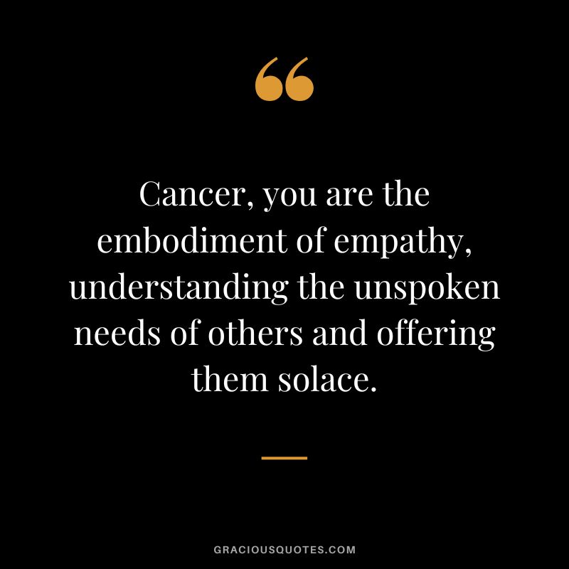 Cancer, you are the embodiment of empathy, understanding the unspoken needs of others and offering them solace.
